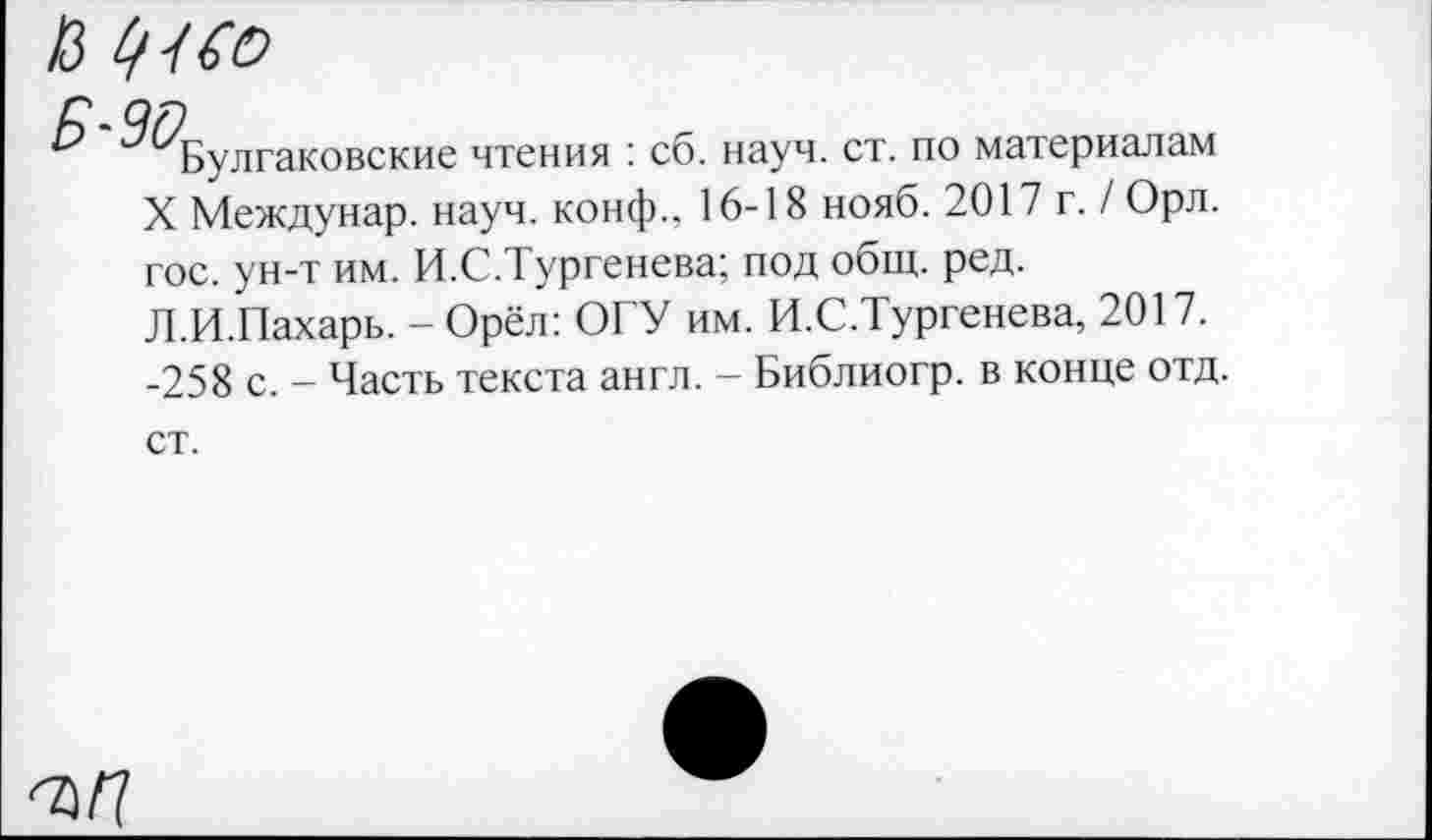 ﻿13 •/ Со
г. оя
& ^Булгаковские чтения : сб. науч. ст. по материалам X Междунар. науч, конф., 16-18 нояб. 2017 г. / Орл. гос. ун-т им. И.С.Тургенева; под общ. ред. Л.И.Пахарь. - Орёл: ОГУ им. И.С.Тургенева, 2017. -258 с. — Часть текста англ. — Библиогр. в конце отд.
ст.
